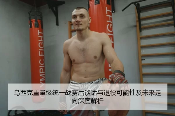 乌西克重量级统一战赛后谈话与退役可能性及未来走向深度解析